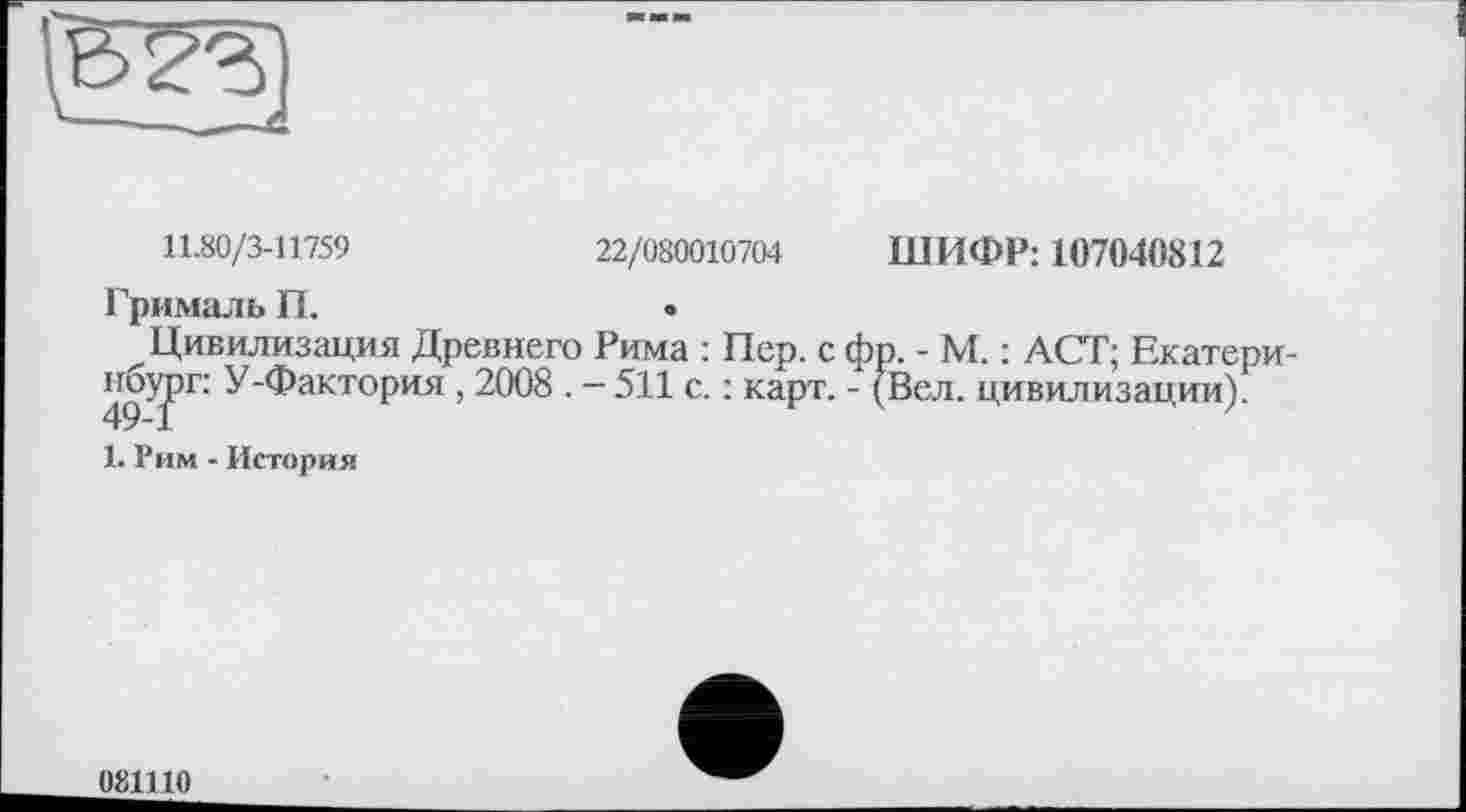 ﻿11.80/3-11759	22/080010704 ШИФР: 107040812
Грималь П.	•
Цивилизация Древнего Рима : Пер. с фр. - М. : ACT; Екатери-49^РГ’ У"ФактоРия > 2008 . - 511 с. : карт. - (Вел. цивилизации).
1. Рим - История
081110